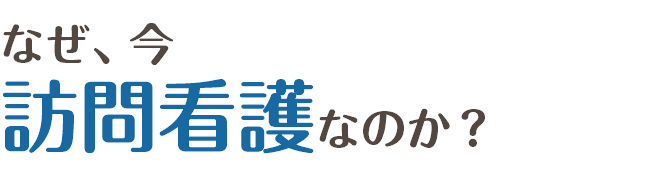 なぜ、今  訪問看護なのか？