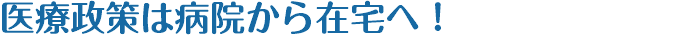 医療政策は病院から在宅へ！