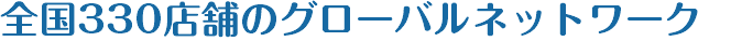 全国330店舗のグローバルネットワーク