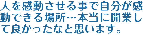 人を感動させる事で自分が感動できる場所…本当に開業して良かったなと思います。