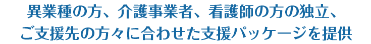 異業種の方、介護事業者、看護師の方の独立、 ご支援先の方々に合わせた支援パッケージを提供